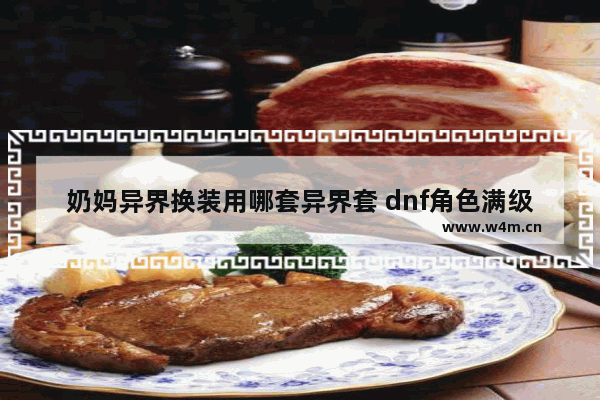 奶妈异界换装用哪套异界套 dnf角色满级后怎么玩