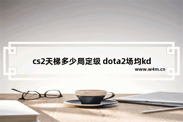 cs2天梯多少局定级 dota2场均kda 2.5为什么定级才1575分 300多场匹配 不过全是n局。kda2.5很低