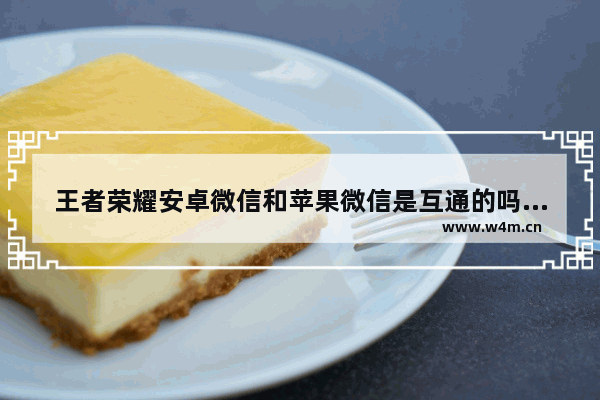 王者荣耀安卓微信和苹果微信是互通的吗 王者荣耀微信安卓和iOS可以互通吗