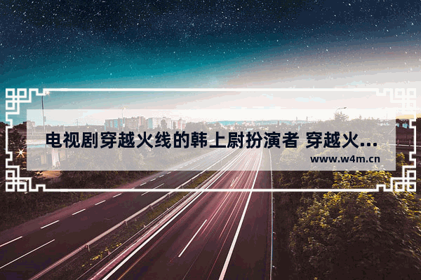 电视剧穿越火线的韩上尉扮演者 穿越火线剧全集