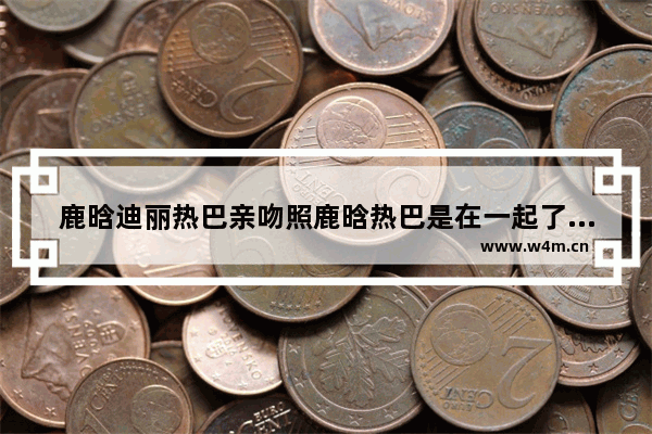 鹿晗迪丽热巴亲吻照鹿晗热巴是在一起了吗 鹿晗穿越火线吻