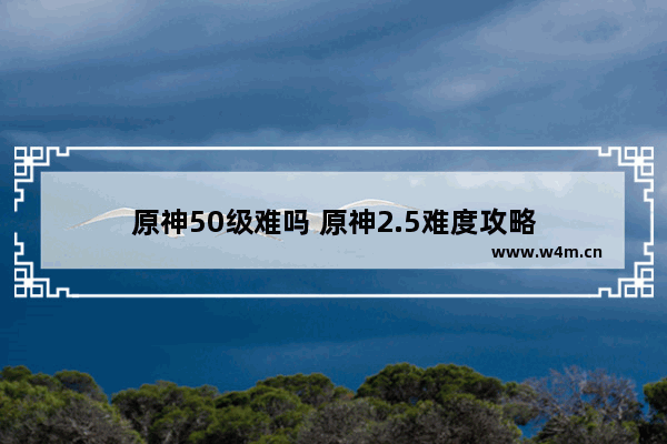 原神50级难吗 原神2.5难度攻略