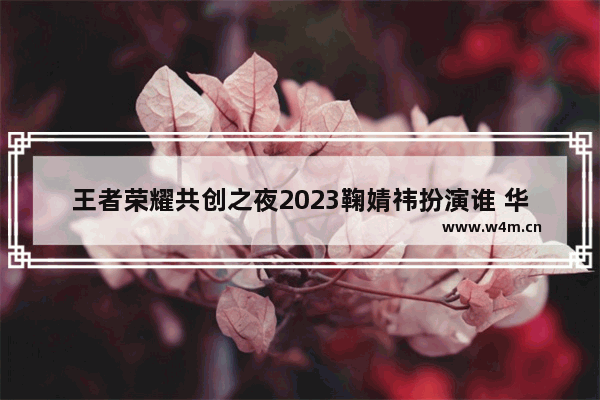 王者荣耀共创之夜2023鞠婧祎扮演谁 华晨宇为王者荣耀里哪个英雄配音