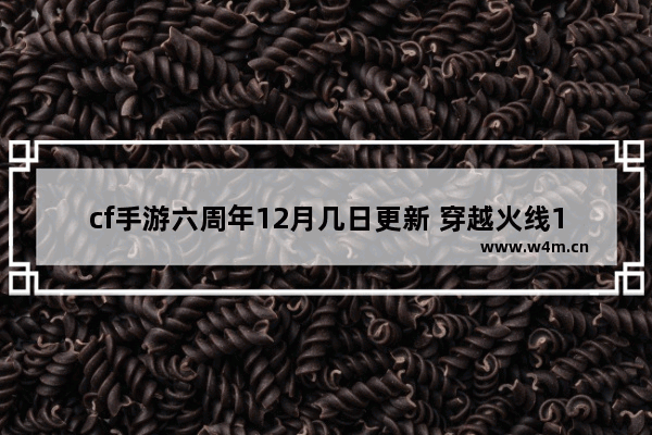 cf手游六周年12月几日更新 穿越火线12周年问题