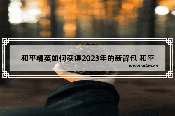 和平精英如何获得2023年的新背包 和平精英背包咋获得