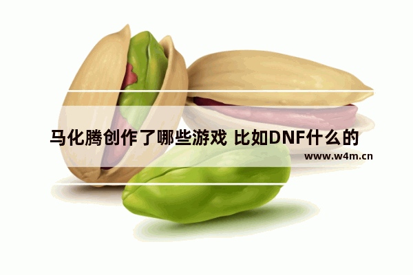 马化腾创作了哪些游戏 比如DNF什么的 有哪些 逆战幻想王