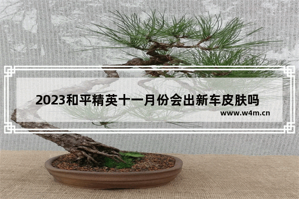 2023和平精英十一月份会出新车皮肤吗 2023年8月11号和平精英会出什么皮肤