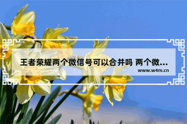 王者荣耀两个微信号可以合并吗 两个微信区王者号可以和在一起吗