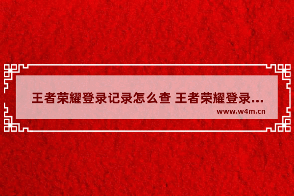 王者荣耀登录记录怎么查 王者荣耀登录记录查询