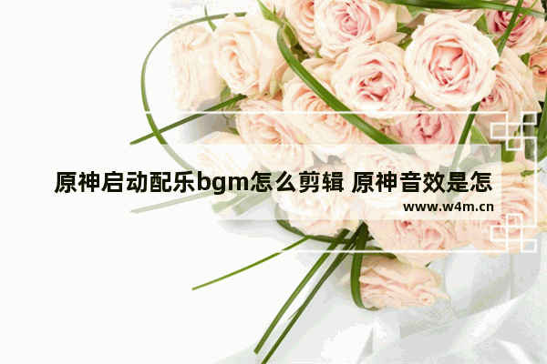 原神启动配乐bgm怎么剪辑 原神音效是怎么配的