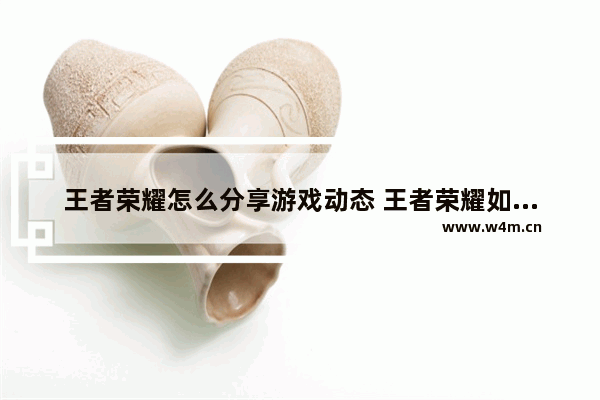 王者荣耀怎么分享游戏动态 王者荣耀如何分享游戏