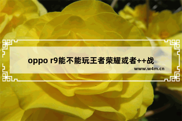 oppo r9能不能玩王者荣耀或者++战场 r9王者荣耀