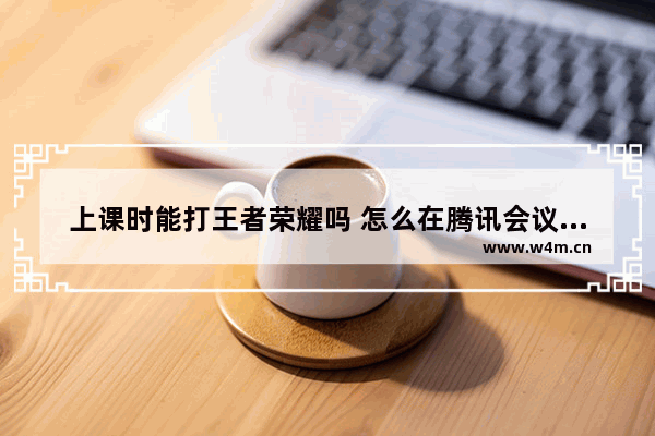 上课时能打王者荣耀吗 怎么在腾讯会议中打游戏