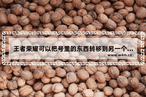 王者荣耀可以把号里的东西转移到另一个号吗 王者荣耀可以转移账号吗