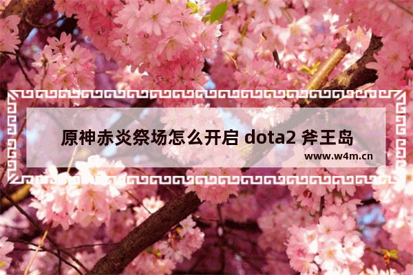 原神赤炎祭场怎么开启 dota2 斧王岛