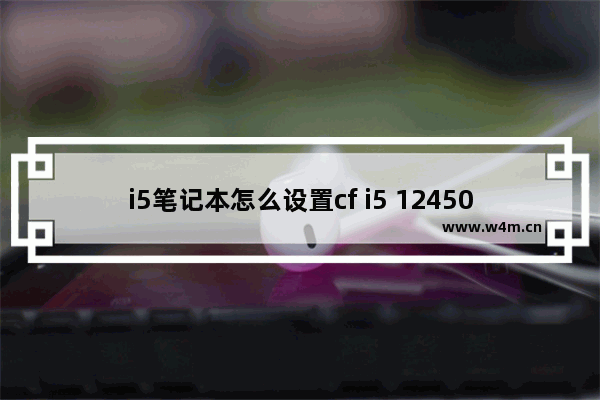 i5笔记本怎么设置cf i5 12450H能玩CF吗