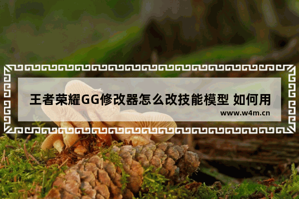 王者荣耀GG修改器怎么改技能模型 如何用GG修改器修改王者