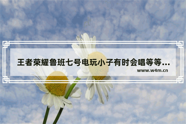 王者荣耀鲁班七号电玩小子有时会唱等等 等 等 等等 是什么歌 王者荣耀 等等我