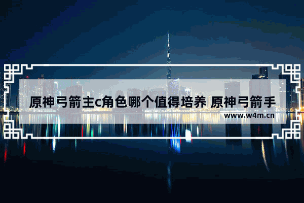 原神弓箭主c角色哪个值得培养 原神弓箭手培养谁最好