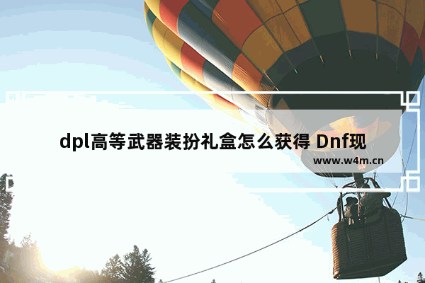 dpl高等武器装扮礼盒怎么获得 Dnf现在盒子哪里开 …… 很久没玩了。商城没卖赛丽亚祝福了