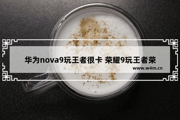 华为nova9玩王者很卡 荣耀9玩王者荣耀卡吗