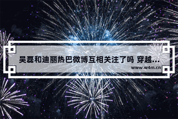 吴磊和迪丽热巴微博互相关注了吗 穿越火线吴磊迪丽热巴