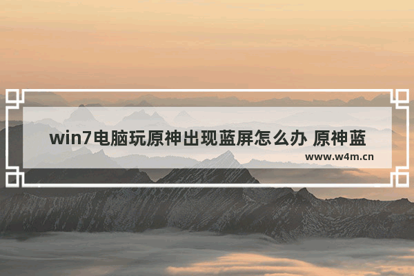 win7电脑玩原神出现蓝屏怎么办 原神蓝屏教程攻略