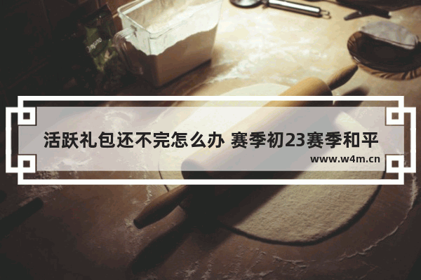 活跃礼包还不完怎么办 赛季初23赛季和平精英怎么买手册最省钱 是活跃礼包 还是心悦