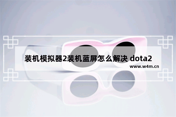 装机模拟器2装机蓝屏怎么解决 dota2装机