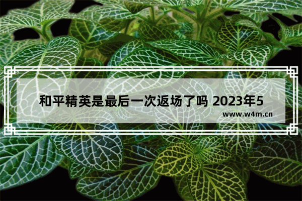 和平精英是最后一次返场了吗 2023年5月和平精英会返场什么