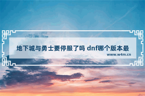 地下城与勇士要停服了吗 dnf哪个版本最好玩