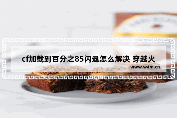 cf加载到百分之85闪退怎么解决 穿越火线85 就闪退