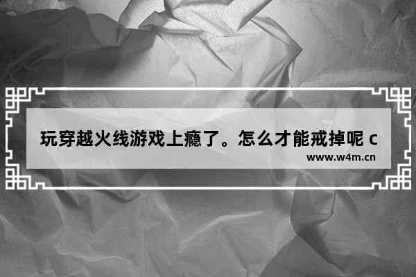 玩穿越火线游戏上瘾了。怎么才能戒掉呢 cf端游御龙戒有什么用