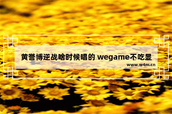 黄誉博逆战啥时候唱的 wegame不吃显卡的游戏