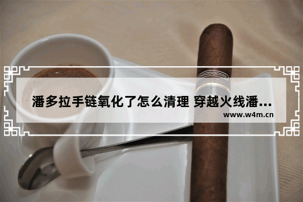 潘多拉手链氧化了怎么清理 穿越火线潘多拉清洗