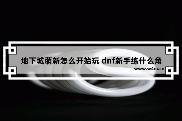 地下城萌新怎么开始玩 dnf新手练什么角色