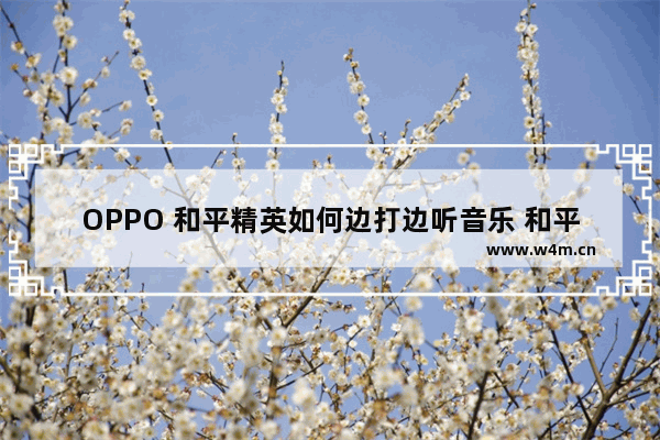 OPPO 和平精英如何边打边听音乐 和平精英音乐节的音乐