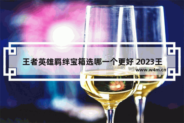 王者英雄羁绊宝箱选哪一个更好 2023王者自选英雄宝箱怎么获得