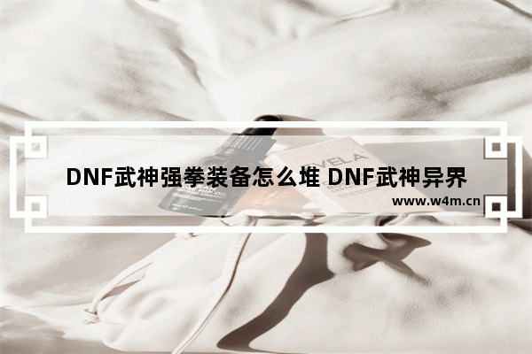 DNF武神强拳装备怎么堆 DNF武神异界装备选择