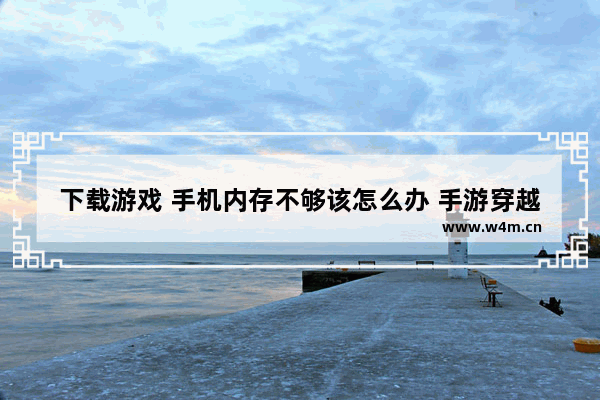 下载游戏 手机内存不够该怎么办 手游穿越火线内存不足