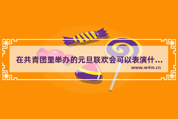 在共青团里举办的元旦联欢会可以表演什么节目 唱什么歌曲 逆战小鸟突击队