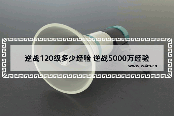 逆战120级多少经验 逆战5000万经验能到多少级