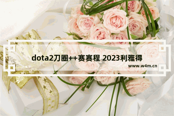 dota2刀圈++赛赛程 2023利雅得++赛预选赛赛程