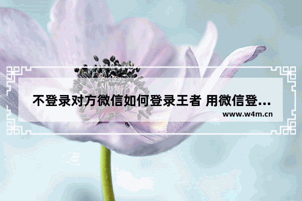 不登录对方微信如何登录王者 用微信登录王者荣耀领取福利技巧