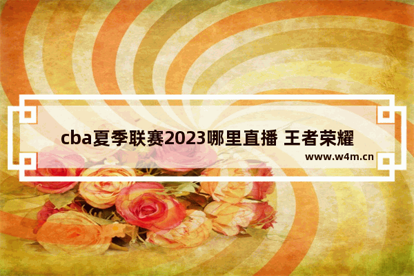 cba夏季联赛2023哪里直播 王者荣耀三分奇兵版本