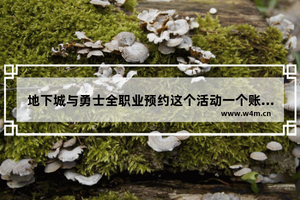 地下城与勇士全职业预约这个活动一个账号可以预约多少个职业 手游地下城怎么预约大区