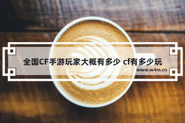 全国CF手游玩家大概有多少 cf有多少玩家啊