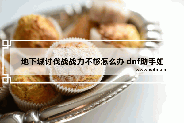 地下城讨伐战战力不够怎么办 dnf助手如何看战力值2021