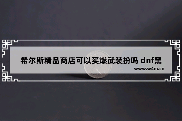 希尔斯精品商店可以买燃武装扮吗 dnf黑色长刀是什么装扮