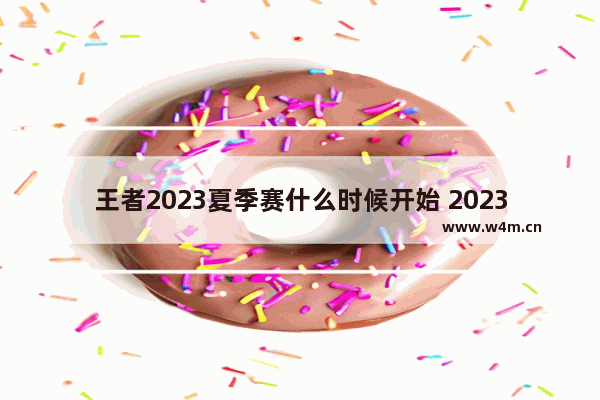 王者2023夏季赛什么时候开始 2023年王者荣耀夏季赛什么时候开始